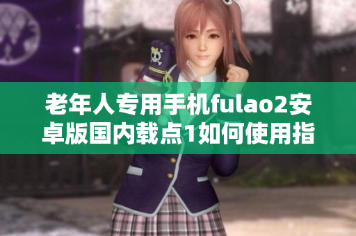 老年人专用手机fulao2安卓版国内载点1如何使用指南