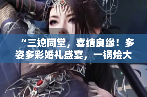 “三媳同堂，喜结良缘！多姿多彩婚礼盛宴，一锅烩大团圆”