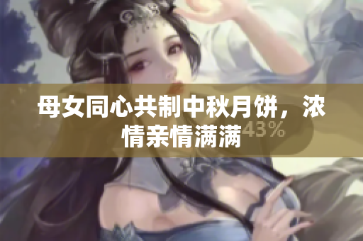 母女同心共制中秋月饼，浓情亲情满满