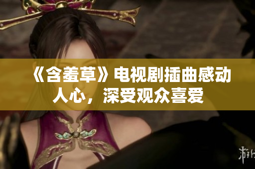 《含羞草》电视剧插曲感动人心，深受观众喜爱