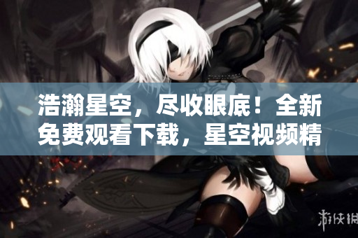 浩瀚星空，尽收眼底！全新免费观看下载，星空视频精选大放送！