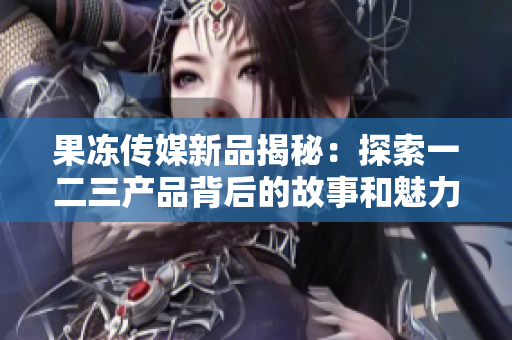 果冻传媒新品揭秘：探索一二三产品背后的故事和魅力