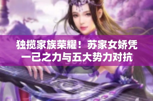 独揽家族荣耀！苏家女娇凭一己之力与五大势力对抗