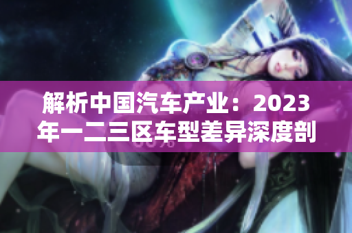 解析中国汽车产业：2023年一二三区车型差异深度剖析