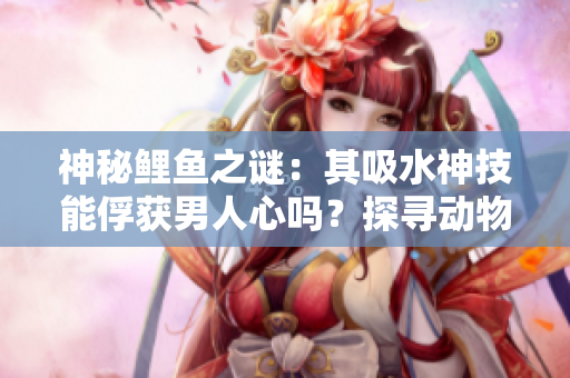 神秘鲤鱼之谜：其吸水神技能俘获男人心吗？探寻动物王国中的爱情密码！
