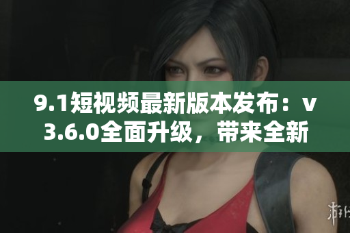 9.1短视频最新版本发布：v3.6.0全面升级，带来全新功能