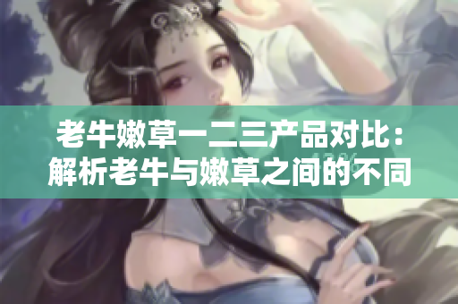 老牛嫩草一二三产品对比：解析老牛与嫩草之间的不同