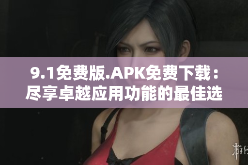 9.1免费版.APK免费下载：尽享卓越应用功能的最佳选择