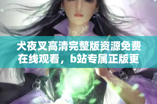 犬夜叉高清完整版资源免费在线观看，b站专属正版更新，剧情详解与精彩片段回顾
