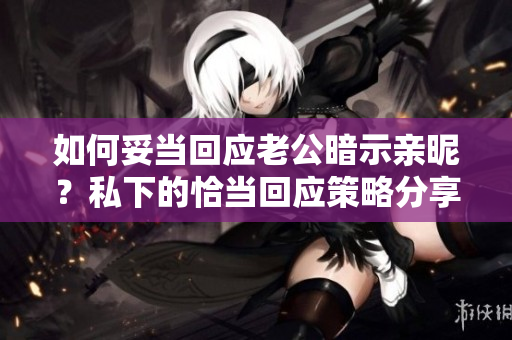 如何妥当回应老公暗示亲昵？私下的恰当回应策略分享