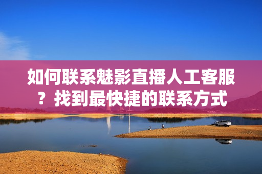 如何联系魅影直播人工客服？找到最快捷的联系方式