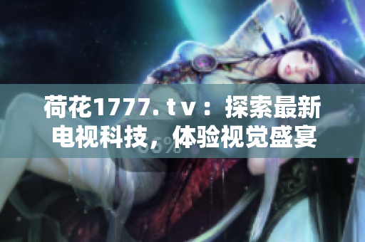 荷花1777. tⅴ：探索最新电视科技，体验视觉盛宴