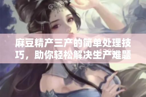 麻豆精产三产的简单处理技巧，助你轻松解决生产难题