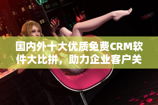 国内外十大优质免费CRM软件大比拼，助力企业客户关系管理！