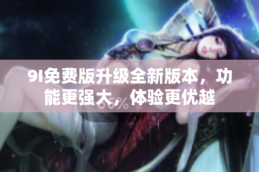 9I免费版升级全新版本，功能更强大，体验更优越