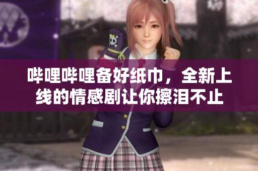 哔哩哔哩备好纸巾，全新上线的情感剧让你擦泪不止