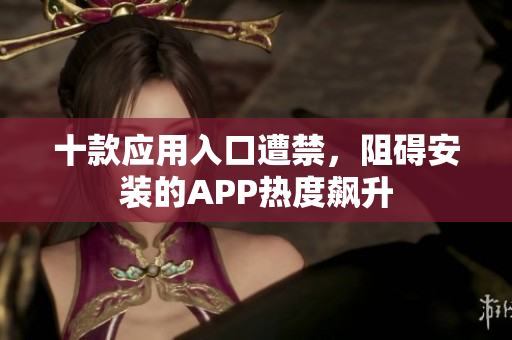十款应用入口遭禁，阻碍安装的APP热度飙升