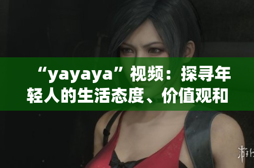 “yayaya”视频：探寻年轻人的生活态度、价值观和消费趋势