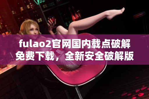 fulao2官网国内载点破解免费下载，全新安全破解版发布