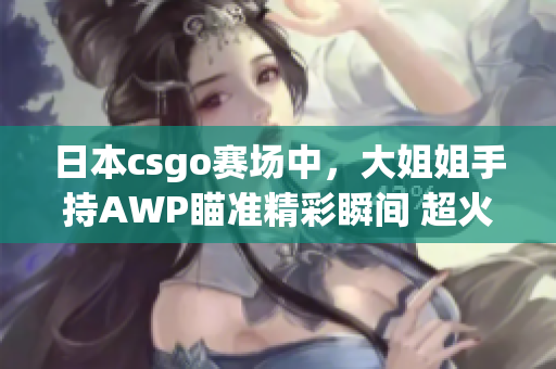 日本csgo赛场中，大姐姐手持AWP瞄准精彩瞬间 超火爆 