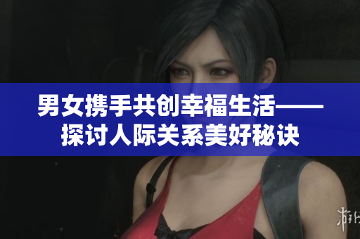 男女携手共创幸福生活——探讨人际关系美好秘诀