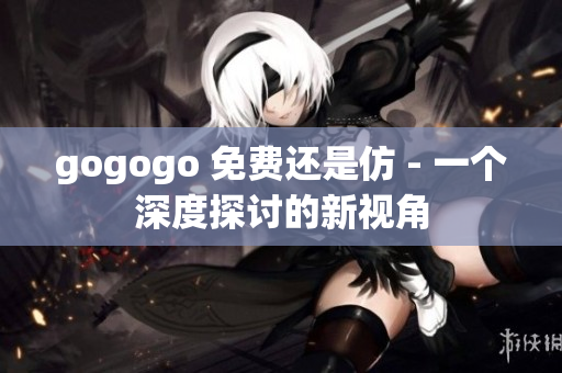 gogogo 免费还是仿 - 一个深度探讨的新视角
