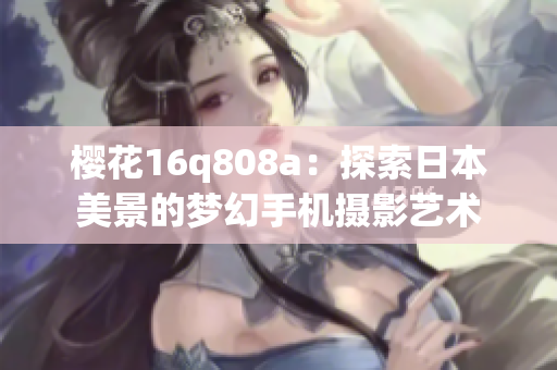 樱花16q808a：探索日本美景的梦幻手机摄影艺术