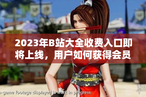 2023年B站大全收费入口即将上线，用户如何获得会员权限？