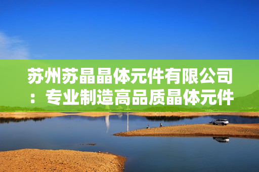 苏州苏晶晶体元件有限公司：专业制造高品质晶体元件及应用解决方案