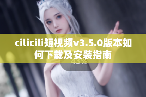 cilicili短视频v3.5.0版本如何下载及安装指南