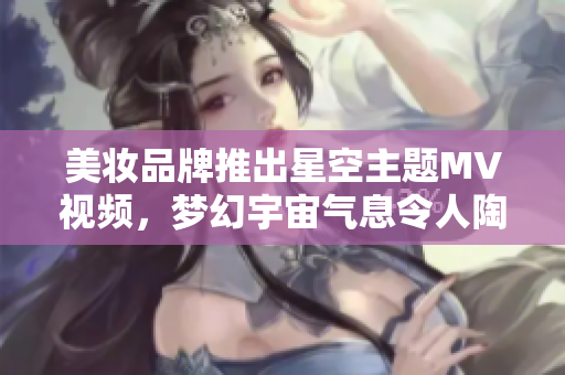 美妆品牌推出星空主题MV视频，梦幻宇宙气息令人陶醉