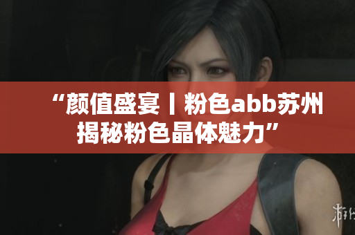 “颜值盛宴丨粉色abb苏州揭秘粉色晶体魅力”