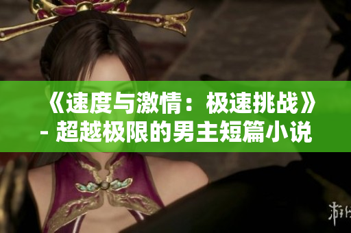 《速度与激情：极速挑战》- 超越极限的男主短篇小说