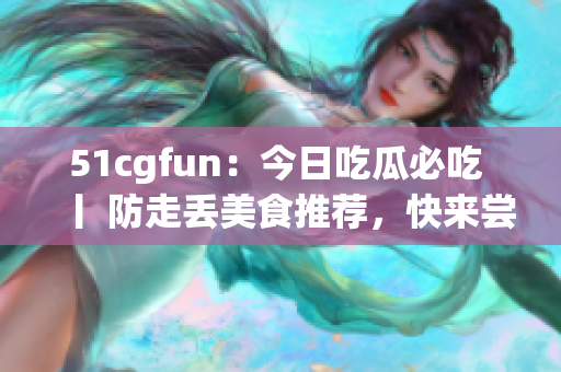 51cgfun：今日吃瓜必吃 丨 防走丢美食推荐，快来尝尝看