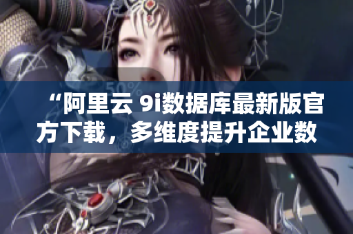 “阿里云 9i数据库最新版官方下载，多维度提升企业数据处理效率”