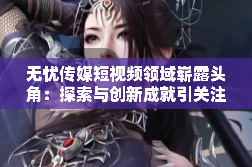 无忧传媒短视频领域崭露头角：探索与创新成就引关注
