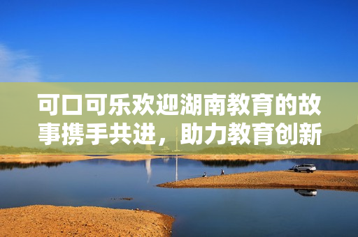 可口可乐欢迎湖南教育的故事携手共进，助力教育创新与发展