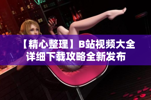 【精心整理】B站视频大全 详细下载攻略全新发布