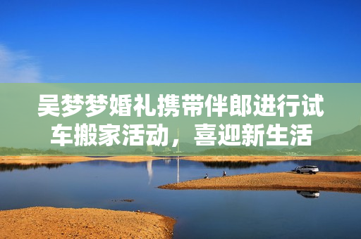 吴梦梦婚礼携带伴郎进行试车搬家活动，喜迎新生活