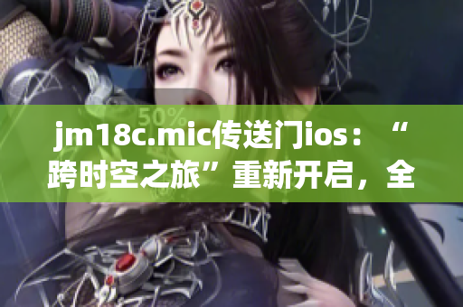 jm18c.mic传送门ios：“跨时空之旅”重新开启，全新体验等你探秘