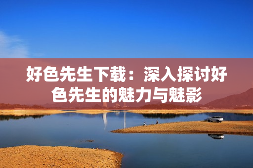好色先生下载：深入探讨好色先生的魅力与魅影