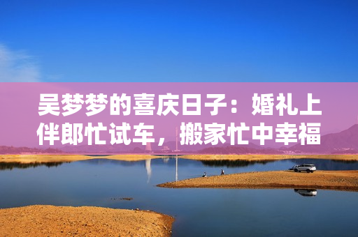 吴梦梦的喜庆日子：婚礼上伴郎忙试车，搬家忙中幸福欢乐共享
