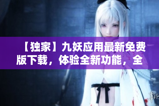 【独家】九妖应用最新免费版下载，体验全新功能，全面升级！