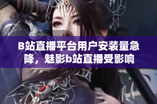 B站直播平台用户安装量急降，魅影b站直播受影响