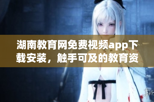 湖南教育网免费视频app下载安装，触手可及的教育资源享受