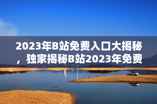 2023年B站免费入口大揭秘，独家揭秘B站2023年免费大礼，快来GET!