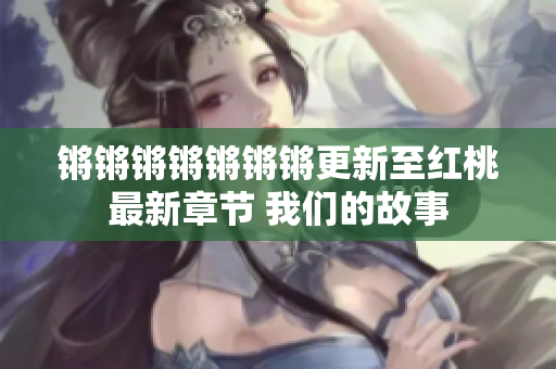 锵锵锵锵锵锵锵更新至红桃最新章节 我们的故事