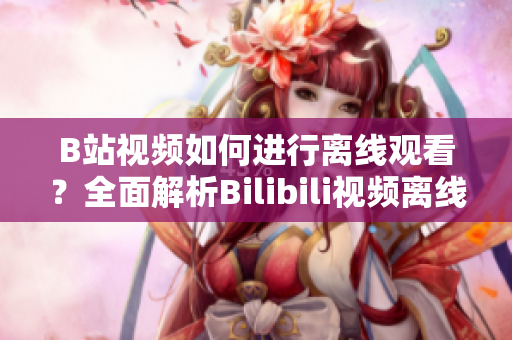 B站视频如何进行离线观看？全面解析Bilibili视频离线功能使用方法