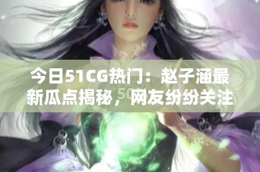 今日51CG热门：赵子涵最新瓜点揭秘，网友纷纷关注！