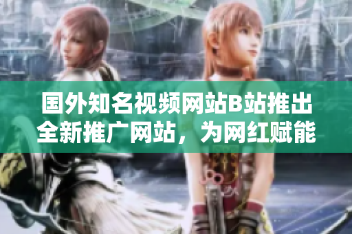 国外知名视频网站B站推出全新推广网站，为网红赋能打造自媒体新舞台